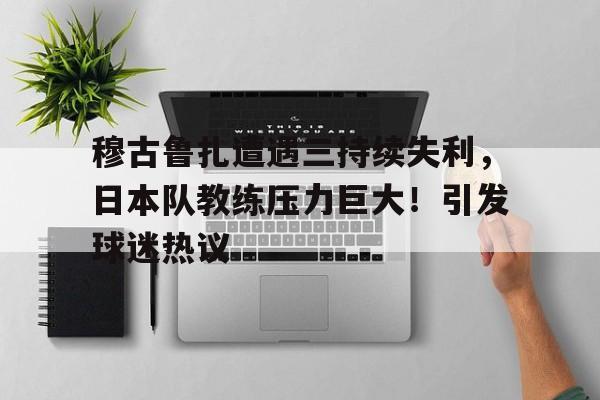 穆古鲁扎遭遇三持续失利，日本队教练压力巨大！引发球迷热议的简单介绍